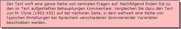 Textfeld: Der Text wirft eine ganze Reihe von zentralen Fragen auf. Nachfolgend finden Sie zu den im Text aufgestellten Behauptungen Kommentare. Vergleichen Sie dazu den Text von M. Clyne (1992:452) auf der nchsten Seite, in dem weltweit eine Reihe von typischen Eintellungen bei Sprechern verschiedener dominierender Varietten beschrieben werden. 