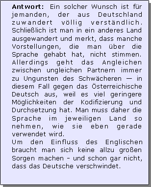 Textfeld: Antwort: Ein solcher Wunsch ist fr jemanden, der aus Deutschland zuwandert vllig verstndlich. Schlielich ist man in ein anderes Land ausgewandert und merkt, dass manche Vorstellungen, die man ber die Sprache gehabt hat, nicht stimmen. Allerdings geht das Angleichen zwischen ungleichen Partnern immer zu Ungunsten des Schwcheren  in diesem Fall gegen das sterreichische Deutsch aus, weil es viel geringere Mglichkeiten der Kodifizierung und Durchsetzung hat. Man muss daher die Sprache im jeweiligen Land so nehmen, wie sie eben gerade verwendet wird. 
Um den Einfluss des Englischen braucht man sich keine allzu groen Sorgen machen - und schon gar nicht, dass das Deutsche verschwindet.